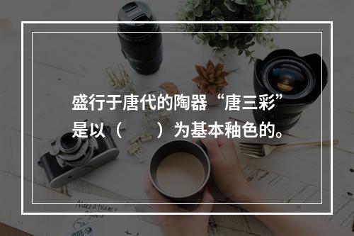 盛行于唐代的陶器“唐三彩”是以（　　）为基本釉色的。