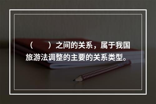 （　　）之间的关系，属于我国旅游法调整的主要的关系类型。