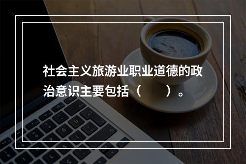 社会主义旅游业职业道德的政治意识主要包括（　　）。