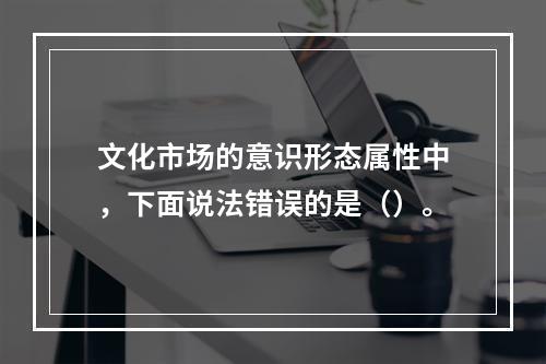 文化市场的意识形态属性中，下面说法错误的是（）。