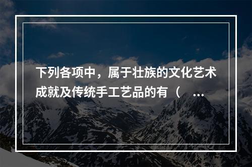 下列各项中，属于壮族的文化艺术成就及传统手工艺品的有（　　