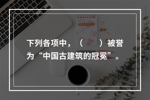 下列各项中，（　　）被誉为“中国古建筑的冠冕”。