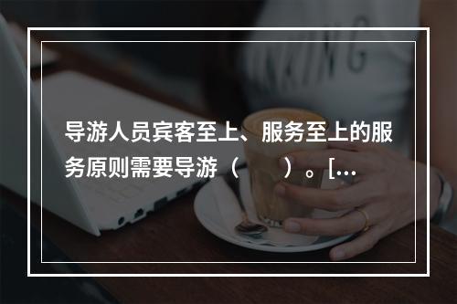 导游人员宾客至上、服务至上的服务原则需要导游（　　）。[2