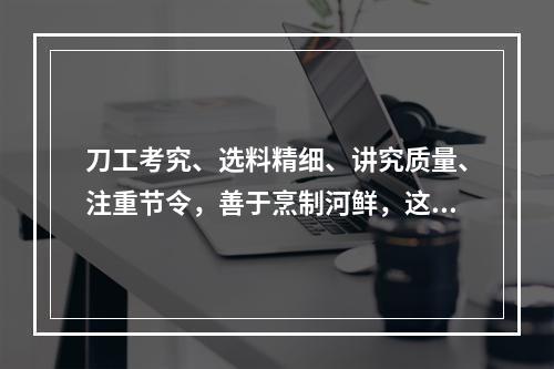 刀工考究、选料精细、讲究质量、注重节令，善于烹制河鲜，这描