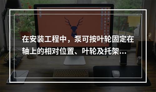 在安装工程中，泵可按叶轮固定在轴上的相对位置、叶轮及托架的支