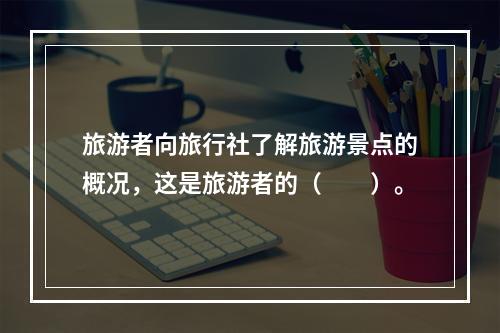 旅游者向旅行社了解旅游景点的概况，这是旅游者的（　　）。