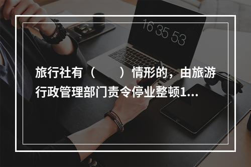 旅行社有（　　）情形的，由旅游行政管理部门责令停业整顿1～