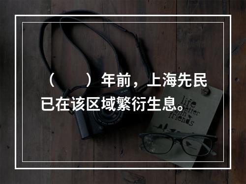 （　　）年前，上海先民已在该区域繁衍生息。