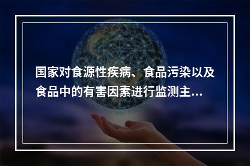 国家对食源性疾病、食品污染以及食品中的有害因素进行监测主要