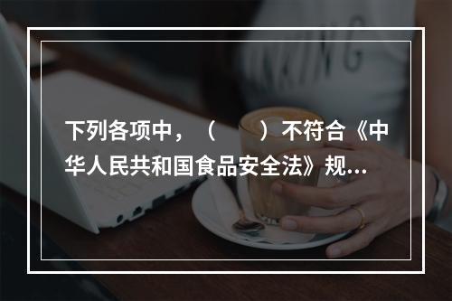 下列各项中，（　　）不符合《中华人民共和国食品安全法》规定