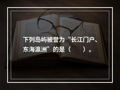 下列岛屿被誉为“长江门户、东海瀛洲”的是（　　）。