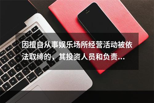 因擅自从事娱乐场所经营活动被依法取缔的，其投资人员和负责人