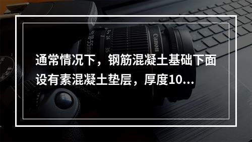 通常情况下，钢筋混凝土基础下面设有素混凝土垫层，厚度100m