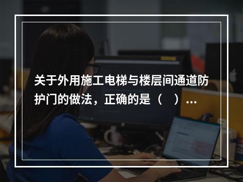 关于外用施工电梯与楼层间通道防护门的做法，正确的是（　）。