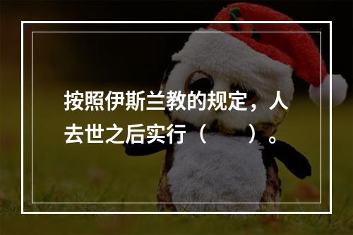 按照伊斯兰教的规定，人去世之后实行（　　）。