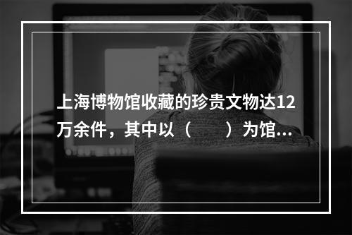 上海博物馆收藏的珍贵文物达12万余件，其中以（　　）为馆藏