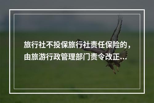 旅行社不投保旅行社责任保险的，由旅游行政管理部门责令改正，拒