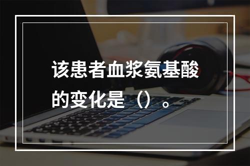 该患者血浆氨基酸的变化是（）。