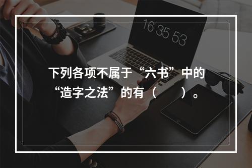 下列各项不属于“六书”中的“造字之法”的有（　　）。