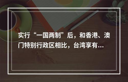 实行“一国两制”后，和香港、澳门特别行政区相比，台湾享有的