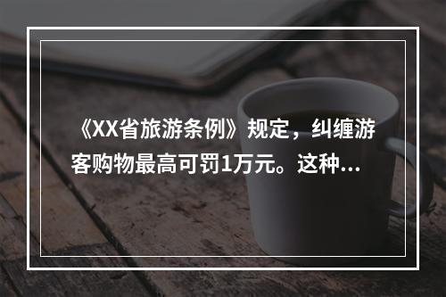 《XX省旅游条例》规定，纠缠游客购物最高可罚1万元。这种宏