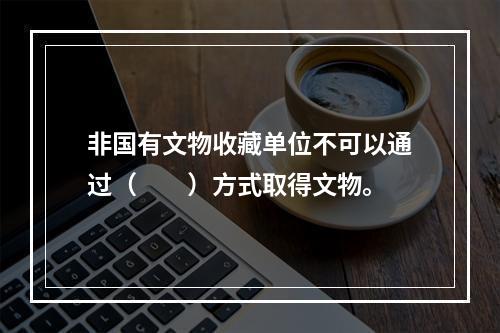 非国有文物收藏单位不可以通过（　　）方式取得文物。