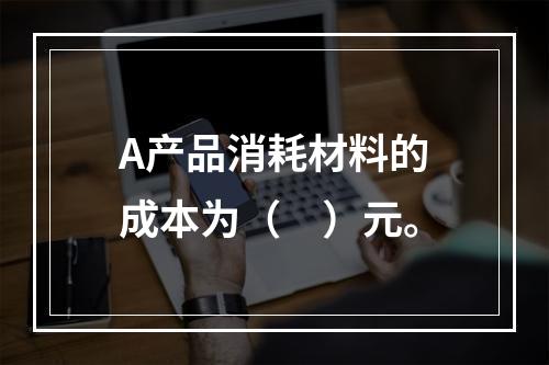 A产品消耗材料的成本为（　）元。