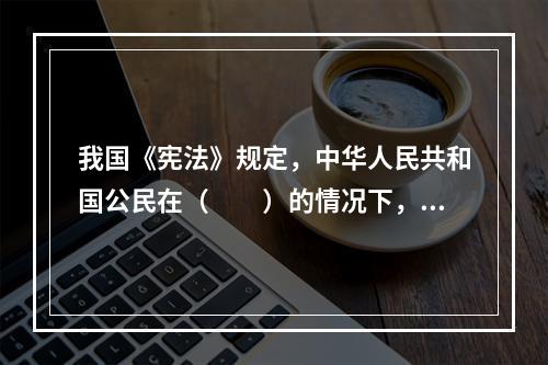 我国《宪法》规定，中华人民共和国公民在（　　）的情况下，有