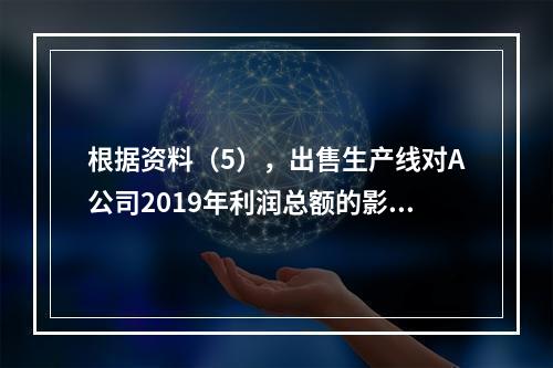 根据资料（5），出售生产线对A公司2019年利润总额的影响金