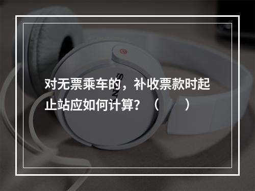 对无票乘车的，补收票款时起止站应如何计算？（　　）