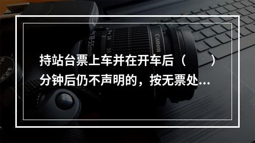 持站台票上车并在开车后（　　）分钟后仍不声明的，按无票处理