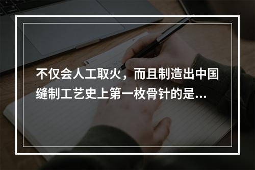 不仅会人工取火，而且制造出中国缝制工艺史上第一枚骨针的是（