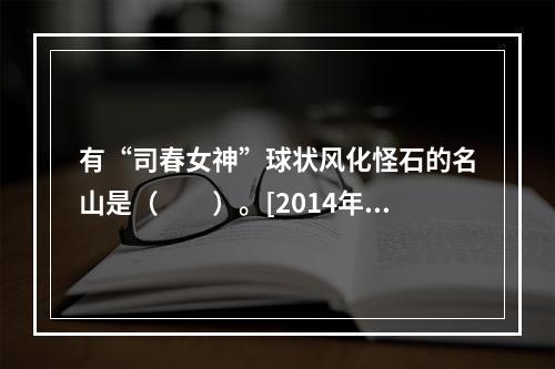 有“司春女神”球状风化怪石的名山是（　　）。[2014年海