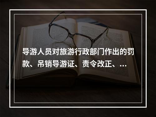 导游人员对旅游行政部门作出的罚款、吊销导游证、责令改正、暂