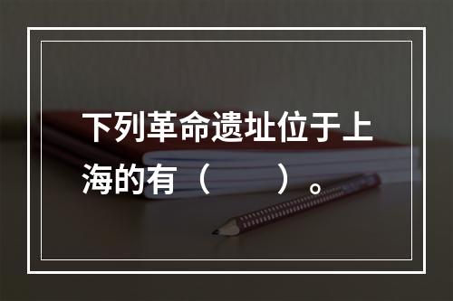 下列革命遗址位于上海的有（　　）。