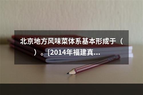 北京地方风味菜体系基本形成于（　　）。[2014年福建真题