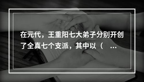 在元代，王重阳七大弟子分别开创了全真七个支派，其中以（　　