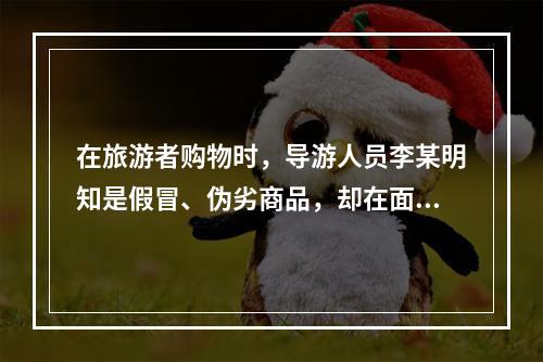 在旅游者购物时，导游人员李某明知是假冒、伪劣商品，却在面对