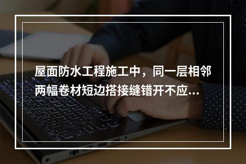 屋面防水工程施工中，同一层相邻两幅卷材短边搭接缝错开不应小于