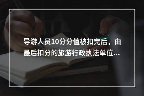 导游人员10分分值被扣完后，由最后扣分的旅游行政执法单位暂