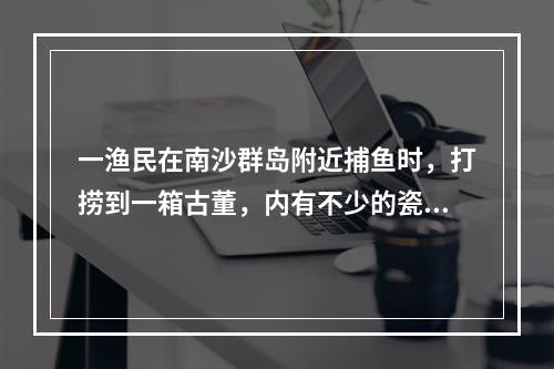 一渔民在南沙群岛附近捕鱼时，打捞到一箱古董，内有不少的瓷器