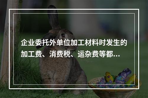 企业委托外单位加工材料时发生的加工费、消费税、运杂费等都应该