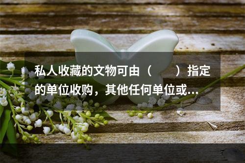 私人收藏的文物可由（　　）指定的单位收购，其他任何单位或个