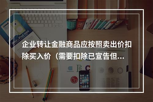 企业转让金融商品应按照卖出价扣除买入价（需要扣除已宣告但尚未