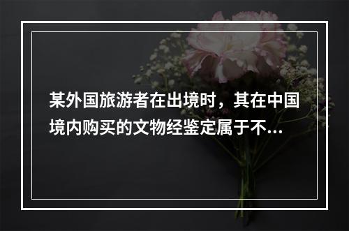 某外国旅游者在出境时，其在中国境内购买的文物经鉴定属于不能