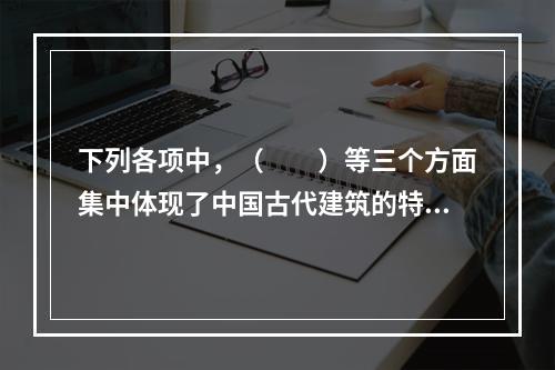 下列各项中，（　　）等三个方面集中体现了中国古代建筑的特色