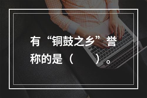 有“铜鼓之乡”誉称的是（　　）。