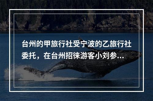 台州的甲旅行社受宁波的乙旅行社委托，在台州招徕游客小刘参加