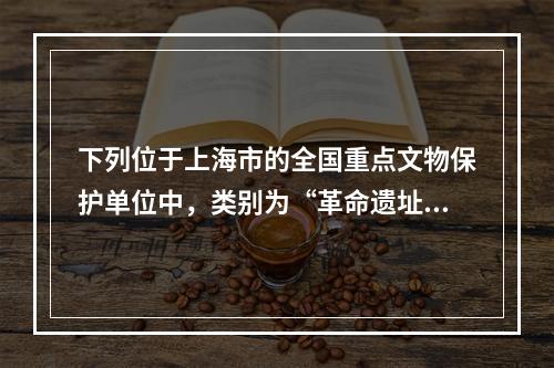 下列位于上海市的全国重点文物保护单位中，类别为“革命遗址及