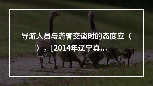 导游人员与游客交谈时的态度应（　　）。[2014年辽宁真题